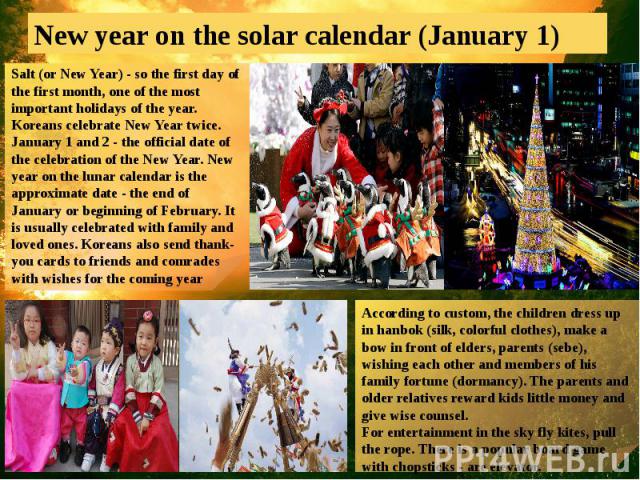 New year on the solar calendar (January 1)Salt (or New Year) - so the first day of the first month, one of the most important holidays of the year. Koreans celebrate New Year twice. January 1 and 2 - the official date of the celebration of the New Y…