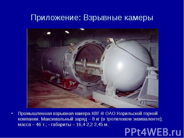 Приложение: Взрывные камеры Промышленная взрывная камера КВГ-8 ОАО Норильской горной компании. Максимальный заряд – 8 кг (в тротиловом эквиваленте); масса – 46 т.; - габариты – 16,4 2,2 2,45 м.