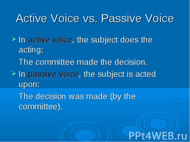 In active voice, the subject does the acting: In active voice, the subject does the acting: The committee made the decision. In passive voice, the subject is acted upon: The decision was made (by the committee).