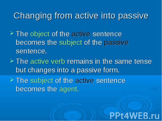 The object of the active sentence becomes the subject of the passive sentence. The object of the active sentence becomes the subject of the passive sentence. The active verb remains in the same tense but changes into a passive form. The subject of t…