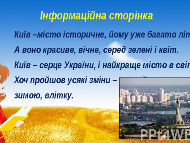 Інформаційна сторінка Київ –місто історичне, йому уже багато літ! А воно красиве, вічне, серед зелені і квіт. Київ – серце України, і найкраще місто в світі, Хоч пройшов усякі зміни – гарний все ж – зимою, влітку.
