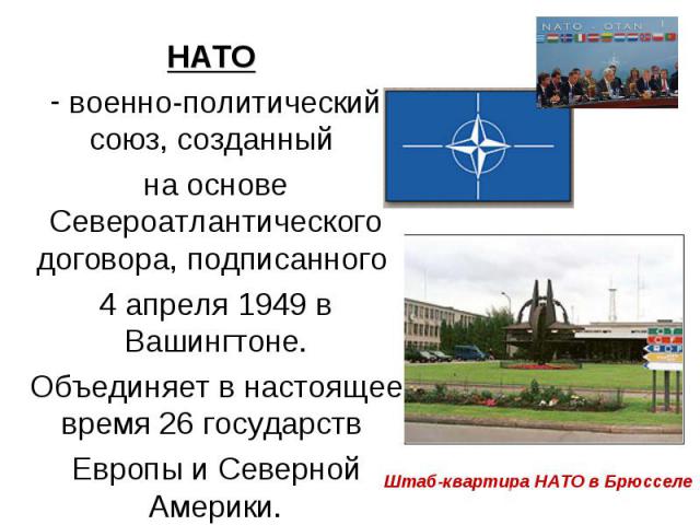 НАТО НАТО военно-политический союз, созданный на основе Североатлантического договора, подписанного 4 апреля 1949 в Вашингтоне. Объединяет в настоящее время 26 государств Европы и Северной Америки.