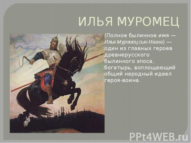 ИЛЬЯ МУРОМЕЦ (Полное былинное имя — Илья Муромец сын Ивана) — один из главных героев древнерусского былинного эпоса, богатырь, воплощающий общий народный идеал героя-воина.