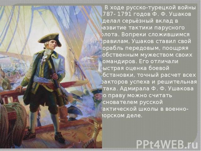 В ходе русско-турецкой войны 1787- 1791 годов Ф. Ф. Ушаков сделал серьёзный вклад в развитие тактики парусного флота. Вопреки сложившимся правилам, Ушаков ставил свой корабль передовым, поощряя собственным мужеством своих командиров. Его о…