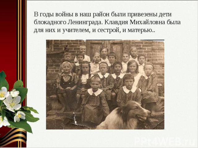 В годы войны в наш район были привезены дети блокадного Ленинграда. Клавдия Михайловна была для них и учителем, и сестрой, и матерью..