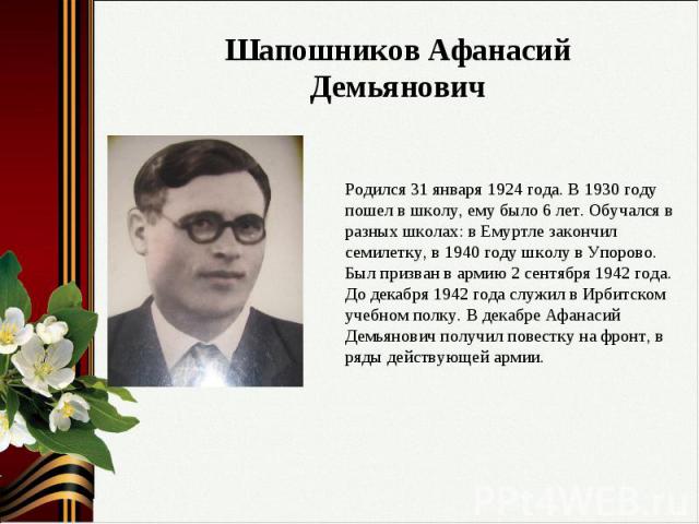 Шапошников Афанасий ДемьяновичРодился 31 января 1924 года. В 1930 году пошел в школу, ему было 6 лет. Обучался в разных школах: в Емуртле закончил семилетку, в 1940 году школу в Упорово. Был призван в армию 2 сентября 1942 года. До декабря 1942 года…