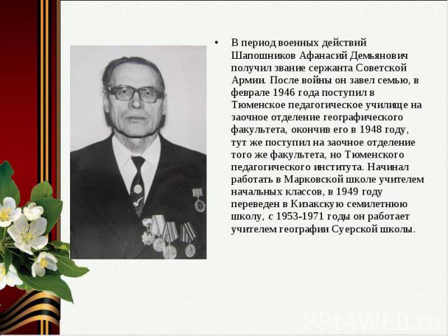 В период военных действий Шапошников Афанасий Демьянович получил звание сержанта Советской Армии. После войны он завел семью, в феврале 1946 года поступил в Тюменское педагогическое училище на заочное отделение географического факультета, окончив ег…