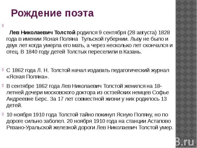 Рождение поэта   Лев Николаевич Толстой родился 9 сентября (28 августа) 1828 года в имении Ясная Поляна Тульской губернии. Льву не было и двух лет когда умерла его мать, а через несколько лет скончался и отец. В 1840 году детей Толстых пересели…