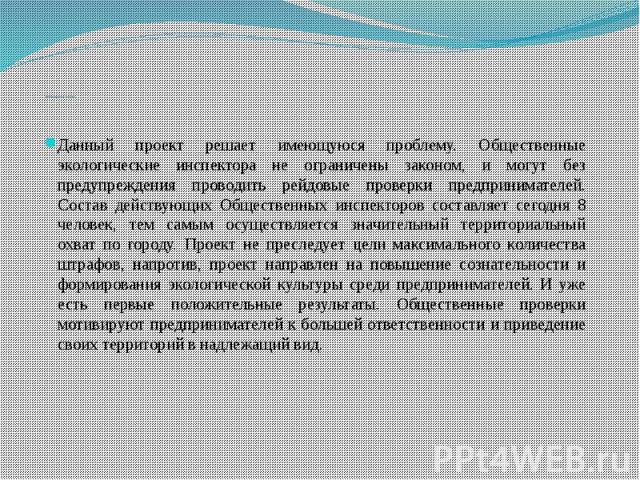 Проблема и путь решенияДанный проект решает имеющуюся проблему. Общественные экологические инспектора не ограничены законом, и могут без предупреждения проводить рейдовые проверки предпринимателей. Состав действующих Общественных инспекторов составл…