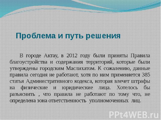 Проблема и путь решения В городе Актау, в 2012 году были приняты Правила благоустройства и содержания территорий, которые были утверждены городским Маслихатом. К сожалению, данные правила сегодня не работают, хотя по ним применяется 385 статья Админ…