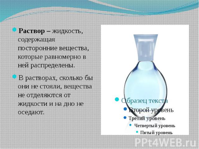 Раствор – жидкость, содержащая посторонние вещества, которые равномерно в ней распределены. В растворах, сколько бы они не стояли, вещества не отделяются от жидкости и на дно не оседают.