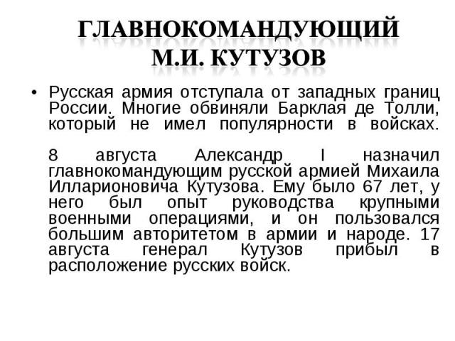 Русская армия отступала от западных границ России. Многие обвиняли Барклая де Толли, который не имел популярности в войсках. 8 августа Александр I назначил главнокомандующим русской армией Михаила Илларионовича Кутузова. Ему было 67 лет, у него был …