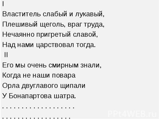 I I Властитель слабый и лукавый, Плешивый щеголь, враг труда, Нечаянно пригретый славой, Над нами царствовал тогда. II Его мы очень смирным знали, Когда не наши повара Орла двуглавого щипали У Бонапартова шатра. . . . . . . . . . . . . . . . . . . .…