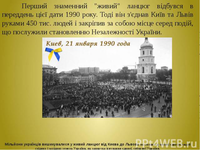 Перший знаменний "живий" ланцюг відбувся в переддень цієї дати 1990 року. Тоді він з'єднав Київ та Львів руками 450 тис. людей і закріпив за собою місце серед подій, що послужили становленню Незалежності України. Перший знаменний "жив…