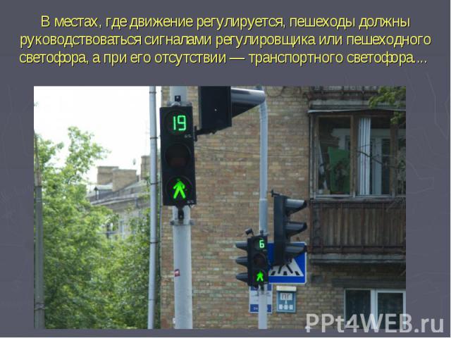 В местах, где движение регулируется, пешеходы должны руководствоваться сигналами регулировщика или пешеходного светофора, а при его отсутствии — транспортного светофора.... 