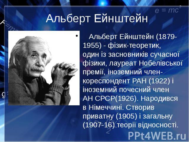 Альберт Ейнштейн Альберт Ейнштейн (1879-1955) - фізик-теоретик, один із засновників сучасної фізики, лауреат Нобелівської премії, іноземний член-кореспондент РАН (1922) і іноземний почесний член АН СРСР(1926). Народився в Німеччині. Створив при…