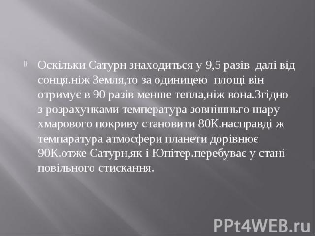 Оскільки Сатурн знаходиться у 9,5 разів далі від сонця.ніж Земля,то за одиницею площі він отримує в 90 разів менше тепла,ніж вона.Згідно з розрахунками температура зовнішньго шару хмарового покриву становити 80К.насправді ж темпаратура атмосфери пла…