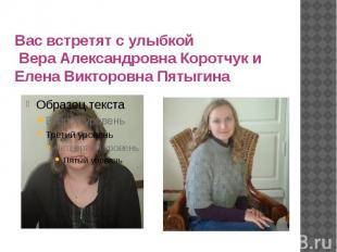 Вас встретят с улыбкой Вера Александровна Коротчук и Елена Викторовна Пятыгина