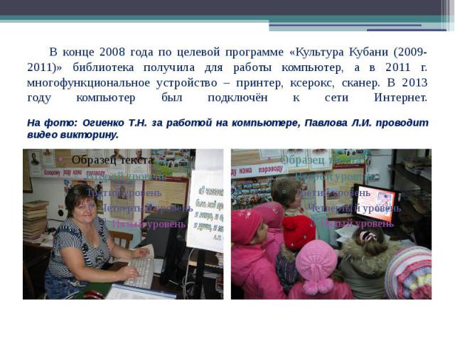 В конце 2008 года по целевой программе «Культура Кубани (2009-2011)» библиотека получила для работы компьютер, а в 2011 г. многофункциональное устройство – принтер, ксерокс, сканер. В 2013 году компьютер был подключён к сети Интернет. На фото: Огиен…