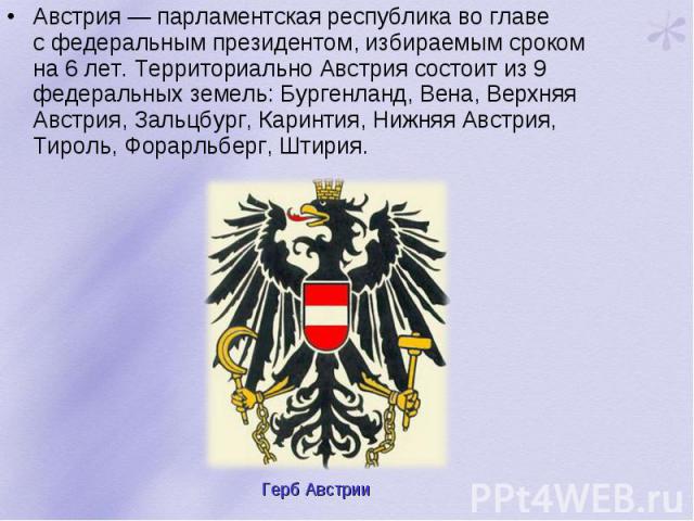 Австрия — парламентская республика во главе с федеральным президентом, избираемым сроком на 6 лет. Территориально Австрия состоит из 9 федеральных земель: Бургенланд, Вена, Верхняя Австрия, Зальцбург, Каринтия, Нижняя Австри…