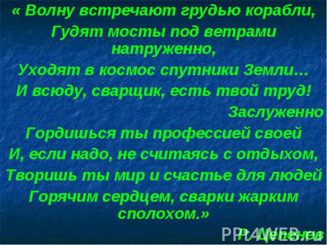 « Волну встречают грудью корабли,Гудят мосты под ветрами натруженно,Уходят в космос спутники Земли…И всюду, сварщик, есть твой труд!ЗаслуженноГордишься ты профессией своейИ, если надо, не считаясь с отдыхом,Творишь ты мир и счастье для людейГорячим …