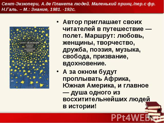 Сент-Экзюпери, А.де Планета людей. Маленький принц./пер.с фр. Н.Галь. – М.: Знание, 1981. -192с. Автор приглашает своих читателей в путешествие — полет. Маршрут: любовь, женщины, творчество, дружба, поэзия, музыка, свобода, призвание, вдохновение. А…