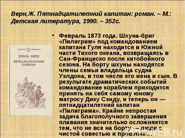 Верн,Ж. Пятнадцатилетний капитан: роман. – М.: Детская литература, 1990. – 352с. Февраль 1873 года. Шхуна-бриг «Пилигрим» под командованием капитана Гуля находится в Южной части Тихого океана, возвращаясь в Сан-Франциско после китобойного сезона. На…