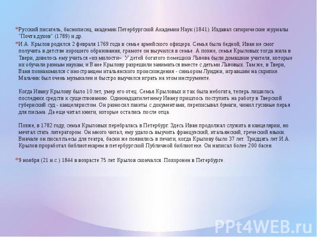 Русский писатель, баснописец, академик Петербургской Академии Наук (1841). Издавал сатирические журналы "Почта духов" (1789) и др.И.А. Крылов родился 2 февраля 1769 года в семье армейского офицера. Семья была бедной, Иван не смог получить …