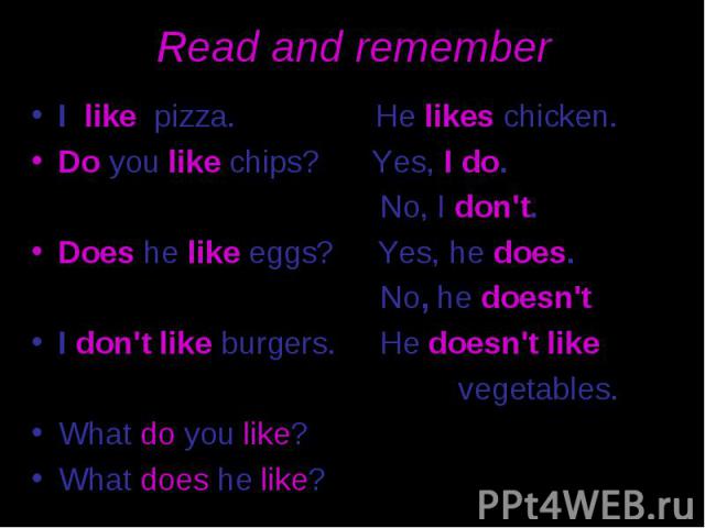 Read and remember I like pizza. He likes chicken. Do you like chips? Yes, I do. No, I don't. Does he like eggs? Yes, he does. No, he doesn't I don't like burgers. He doesn't like vegetables. What do you like? What does he like?