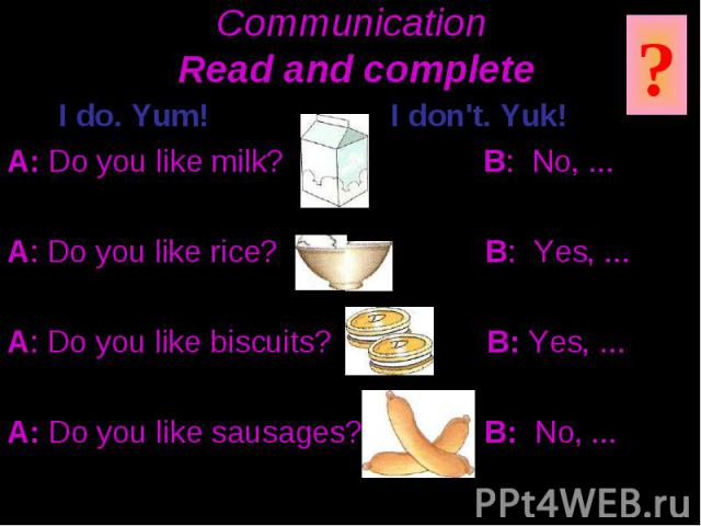 Communication Read and complete I do. Yum! I don't. Yuk! A: Do you like milk? B: No, ... A: Do you like rice? B: Yes, ... A: Do you like biscuits? B: Yes, ... A: Do you like sausages? B: No, ...