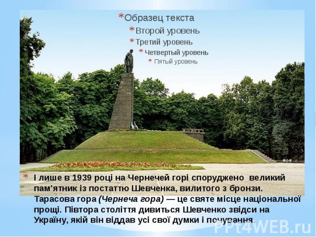І лише в 1939 році на Чернечей горі споруджено великий пам'ятник із постаттю Шевченка, вилитого з бронзи. Тарасова гора (Чернеча гора) — це святе місце національної прощі. Півтора століття дивиться Шевченко звідси на Україну, якій він віддав усі сво…