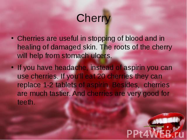 Cherry Cherries are useful in stopping of blood and in healing of damaged skin. The roots of the cherry will help from stomach ulcers. If you have headache, instead of aspirin you can use cherries. If you’ll eat 20 cherries they can replace 1-2 tabl…