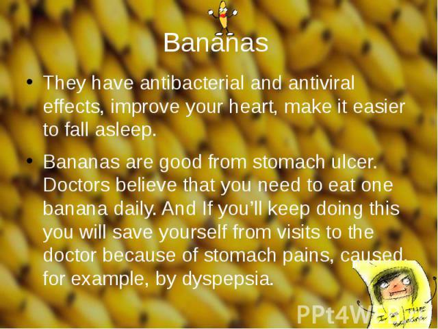Bananas They have antibacterial and antiviral effects, improve your heart, make it easier to fall asleep. Bananas are good from stomach ulcer. Doctors believe that you need to eat one banana daily. And If you’ll keep doing this you will save yoursel…