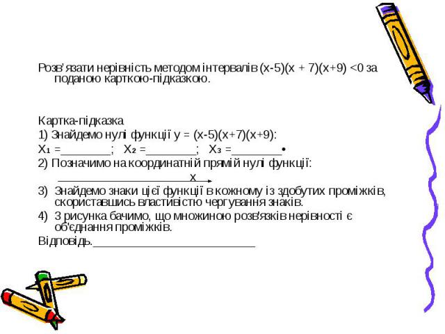 Розв’язати нерівність методом інтервалів (х-5)(х + 7)(х+9) <0 за поданою карткою-підказкою. Картка-підказка 1) Знайдемо нулі функції у = (х-5)(х+7)(х+9): Х1 =________; Х2 =________; Х3 =________• 2) Позначимо на координатній прямій нулі функції: …