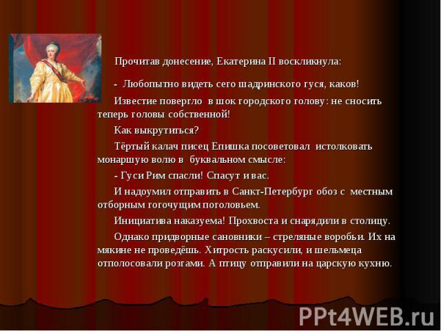 Прочитав донесение, Екатерина II воскликнула: - Любопытно видеть сего шадринского гуся, каков! Известие повергло в шок городского голову: не сносить теперь головы собственной! Как выкрутиться? Тёртый калач писец Епишка посоветовал истолковать монарш…