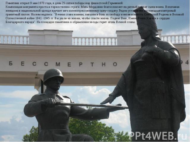 Памятник открыт 9 мая 1970 года, в день 25-летия победы над фашистской Германией.Композиция монумента проста и торжественно строга: Мать-Мордовия благословляет на ратный подвиг сына-воина. Величавая женщина в национальной одежде вручает меч коленопр…
