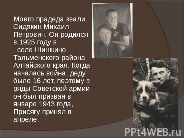 Моего прадеда звали Сидякин Михаил Петрович. Он родился в 1925 году в селе Шишкино Тальменского района Алтайского края. Когда началась война, деду было 16 лет, поэтому в ряды Советской армии он был призван в январе 1943 года, Присягу принял в апреле.