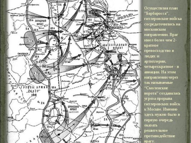 Осуществляя план ”Барбаросса”, гитлеровские войска сосредоточились на московском направлении. Враг имел более чем 2-кратное превосходство в людях и артиллерии, четырехкратное - в авиации. На этом направлении через так называемые “Смоленские ворота” …