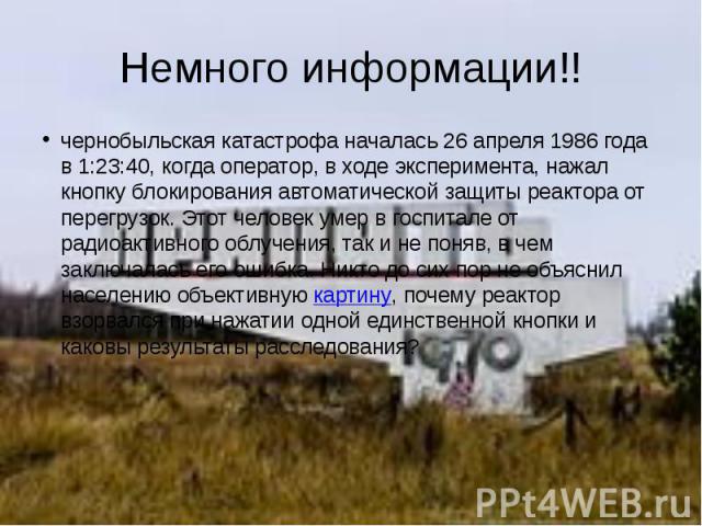 Немного информации!! чернобыльская катастрофа началась 26 апреля 1986 года в 1:23:40, когда оператор, в ходе эксперимента, нажал кнопку блокирования автоматической защиты реактора от перегрузок. Этот человек умер в госпитале от радиоактивного облуче…