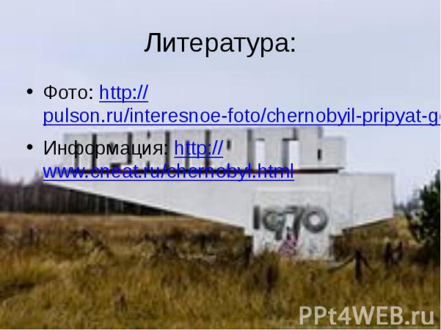 Литература: Фото: http://pulson.ru/interesnoe-foto/chernobyil-pripyat-gorod-prizrak-48-foto.html Информация: http://www.cneat.ru/chernobyl.html