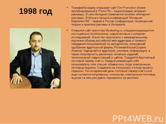 1998 годТимофей Бокарев открывает сайт Tim Promotion (позже преобразованный в Promo.Ru - энциклопедию интернет-рекламы). В сети Интернет появляется понятие «Интернет-реклама». В Москве прошла конференция "Интернет-Маркетинг'98" - первая в …