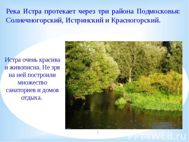 Река Истра протекает через три района Подмосковья: Солнечногорский, Истринский и Красногорский.Истра очень красива и живописна. Не зря на ней построили множество санаториев и домов отдыха. 