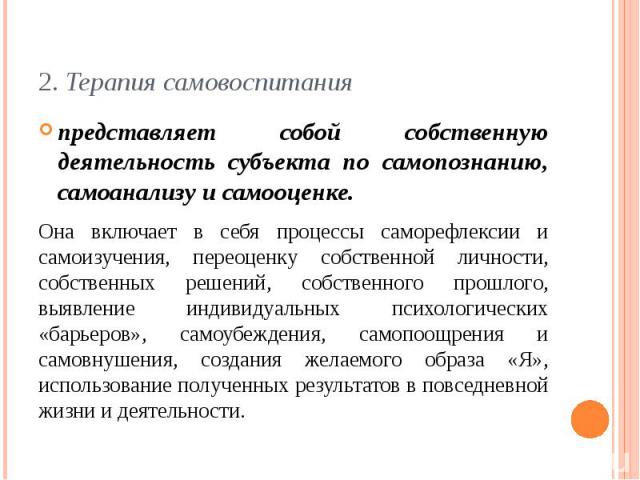 2. Терапия самовоспитанияпредставляет собой собственную деятельность субъекта по самопознанию, самоанализу и самооценке. Она включает в себя процессы саморефлексии и самоизучения, переоценку собственной личности, собственных решений, собственного пр…