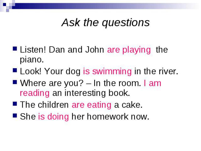 Ask the questions Listen! Dan and John are playing the piano. Look! Your dog is swimming in the river. Where are you? – In the room. I am reading an interesting book. The children are eating a cake. She is doing her homework now.