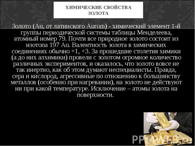 Золото (Au, от латинского Aurum) - химический элемент 1-й группы периодической системы таблицы Менделеева, атомный номер 79. Почти все природное золото состоит из изотопа 197 Au. Валентность золота в химических соединениях обычно +1, +3. За прошедши…