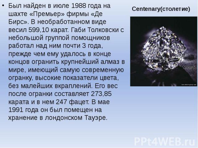 Centenary(столетие) Был найден в июле 1988 года на шахте «Премьер» фирмы «Де Бирс». В необработанном виде весил 599,10 карат. Габи Толковски с небольшой группой помощников работал над ним почти 3 года, прежде чем ему удалось в конце концов огранить …