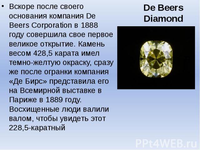 De Beers Diamond Вскоре после своего основания компания De Beers Corporation в 1888 году совершила свое первое великое открытие. Камень весом 428,5 карата имел темно-желтую окраску, сразу же после огранки компания «Де Бирс» представила его на Всемир…