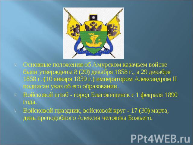 Основные положения об Амурском казачьем войске были утверждены 8 (20) декабря 1858 г., а 29 декабря 1858 г. (10 января 1859 г.) импеpатоpом Александром II подписан указ об его образовании. Войсковой штаб - город Благовещенск с 1 февраля 1890 го…