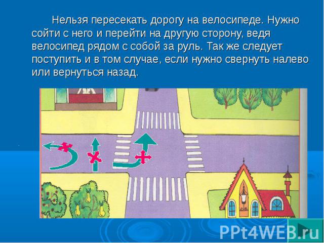 Нельзя пересекать дорогу на велосипеде. Нужно сойти с него и перейти на другую сторону, ведя велосипед рядом с собой за руль. Так же следует поступить и в том случае, если нужно свернуть налево или вернуться назад.