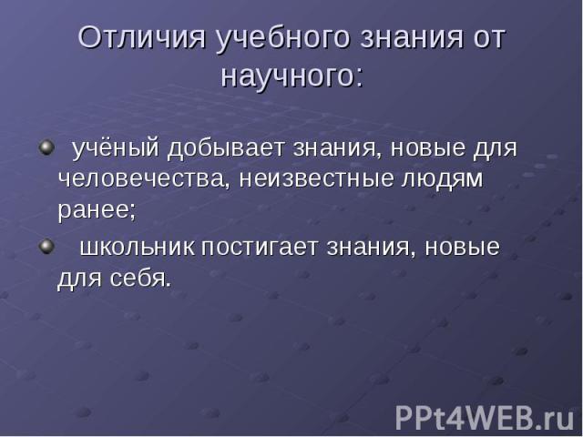 Отличия учебного знания от научного: учёный добывает знания, новые для человечества, неизвестные людям ранее; школьник постигает знания, новые для себя.